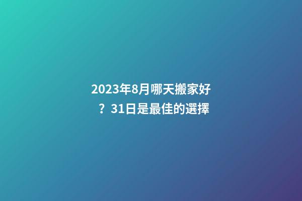 2023年8月哪天搬家好？31日是最佳的選擇